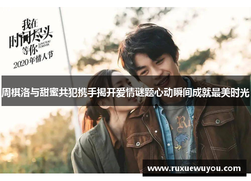 周棋洛与甜蜜共犯携手揭开爱情谜题心动瞬间成就最美时光